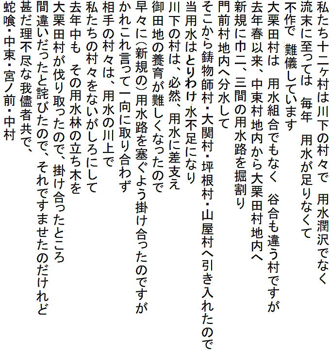 私たち十二ヶ村は川下の村々で　用水潤沢でなく
流末に至っては　毎年　用水が足りなくて
田の維持に難儀しています
大栗田村は　用水組合でもなく　谷合も違う村ですが
去年春以来、中束村地内から大栗田村地内へ
新規に巾二、三間の用水路を掘割り
門前村地内へ分水して
そこから鋳物師村・大関村・坪根村・山屋村へ引き入れたので
当用水はかさねて水不足になり
川下の村は、必然、用水に差支え
御田地の養育が難しくなったので
早々に（新規の）用水路を塞ぐよう掛け合ったのですが
かれこれ言って一向に取り合わず
相手の村々は、用水の川上で
私たちの村々をないがしろにして
去年中も　その用水林の立ち木を
大栗田村が伐り取ったので、掛け合ったところ
間違いだったと詫びたので、それですませたのだけれど
甚だ理不尽な我儘者共で、
蛇喰・中束・宮ノ前・中村
