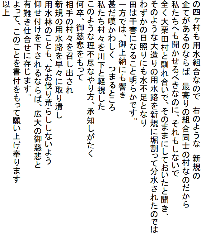 の四ヶ村も用水組合なので　右のような　新規の
企てがあるのならば　最寄りの組合同士の村なのだから
私たちへも聞かせるべきなのに、それもしないで
全く大栗田村と馴れ合いで、そのままにしておいたと聞き、
そのような大造りの用水路を新規に堀割って分水されたのでは
わずかの日照りにも水不足となり
田は干害になること明らかです。
一方では、御上納にも響くことと
甚だ嘆かわしく
私たち村々を川下と軽視して
このような理不尽なやり方、承知しがたく
何卒、御慈悲をもって
相手の村々を召し出され
新規の用水路を早々に取り潰し
用水林のことも、なお伐り荒らししないよう
仰せ付けを下されるならば、広大の御慈悲と
有難き仕合せに存じます。
よって、このことを書付をもって願い上げ奉ります
以上